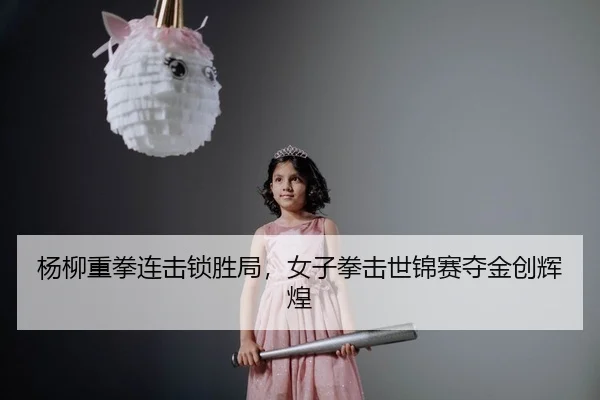杨柳重拳连击锁胜局，女子拳击世锦赛夺金创辉煌